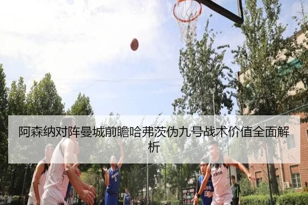 阿森纳对阵曼城前瞻哈弗茨伪九号战术价值全面解析