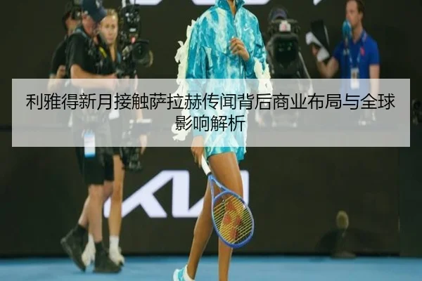 利雅得新月接触萨拉赫传闻背后商业布局与全球影响解析