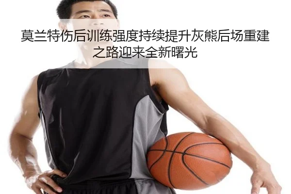 莫兰特伤后训练强度持续提升灰熊后场重建之路迎来全新曙光