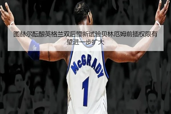 图赫尔酝酿英格兰双后腰新试验贝林厄姆前插权限有望进一步扩大