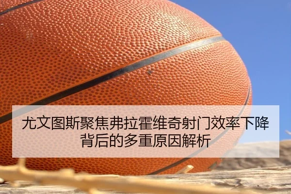 尤文图斯聚焦弗拉霍维奇射门效率下降背后的多重原因解析