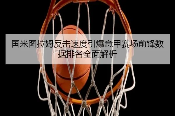 国米图拉姆反击速度引爆意甲赛场前锋数据排名全面解析