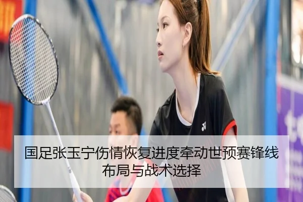 国足张玉宁伤情恢复进度牵动世预赛锋线布局与战术选择
