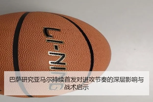 巴萨研究亚马尔持续首发对进攻节奏的深层影响与战术启示