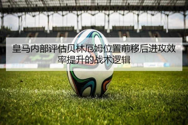 皇马内部评估贝林厄姆位置前移后进攻效率提升的战术逻辑