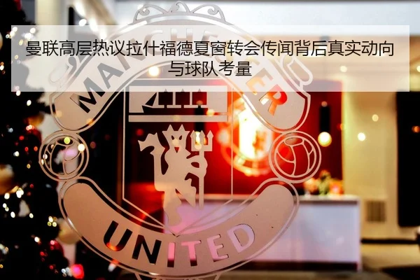 曼联高层热议拉什福德夏窗转会传闻背后真实动向与球队考量