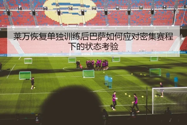 莱万恢复单独训练后巴萨如何应对密集赛程下的状态考验