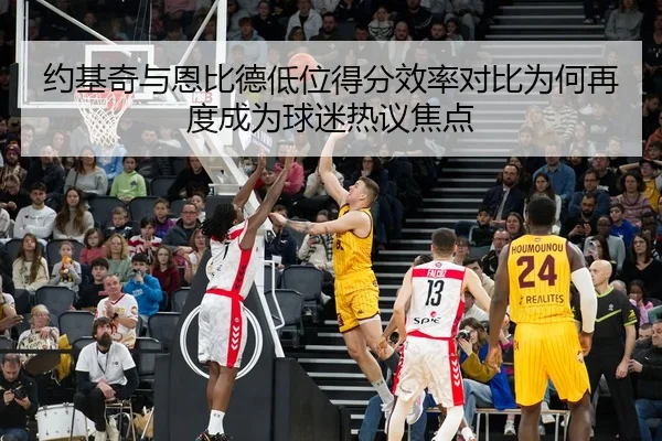 约基奇与恩比德低位得分效率对比为何再度成为球迷热议焦点