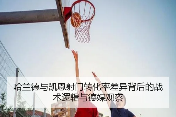 哈兰德与凯恩射门转化率差异背后的战术逻辑与德媒观察