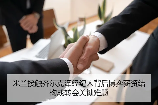 米兰接触齐尔克泽经纪人背后博弈薪资结构成转会关键难题