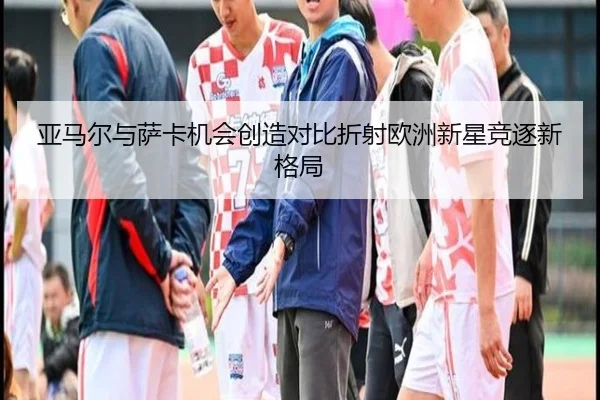 亚马尔与萨卡机会创造对比折射欧洲新星竞逐新格局